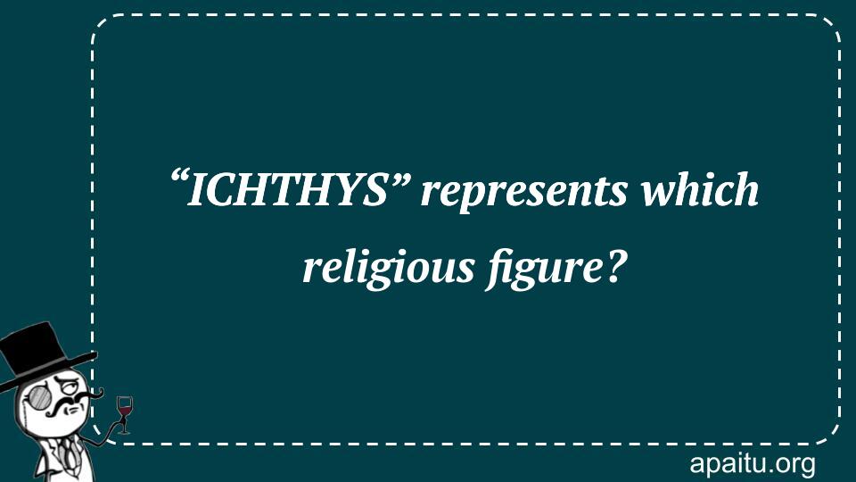 “ICHTHYS” represents which religious figure?