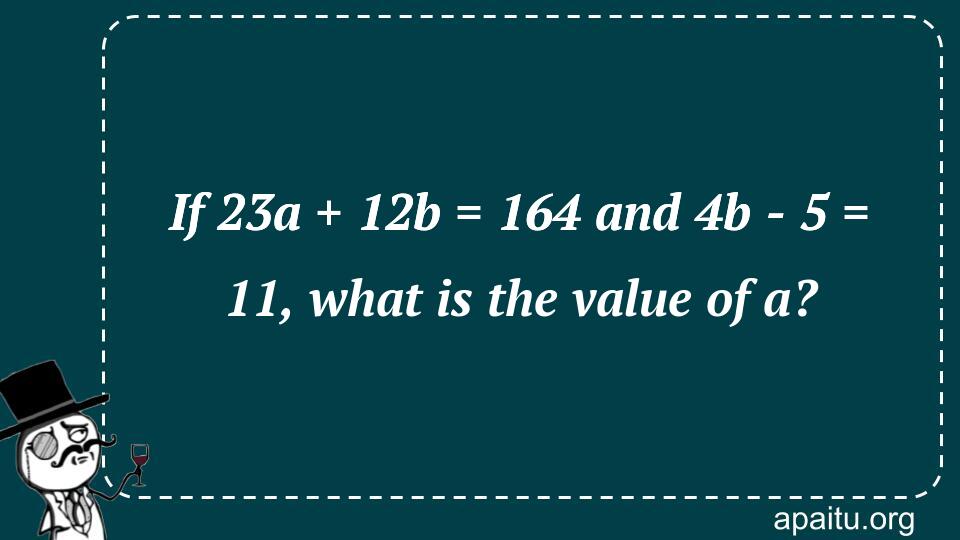 If 23a + 12b = 164 and 4b - 5 = 11, what is the value of a?