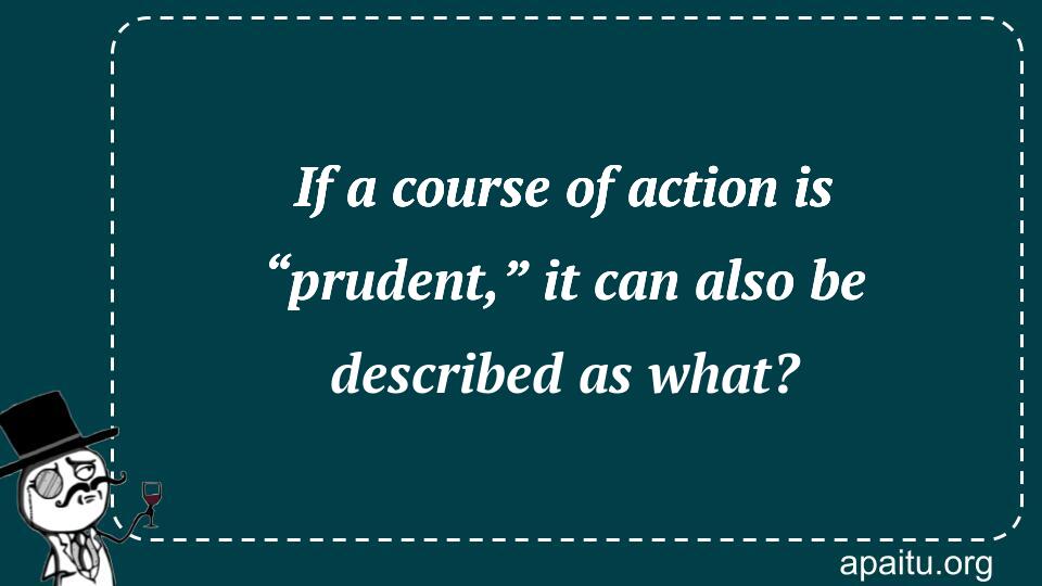 If a course of action is “prudent,” it can also be described as what?