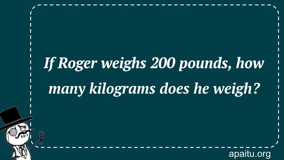 If Roger weighs 200 pounds, how many kilograms does he weigh?