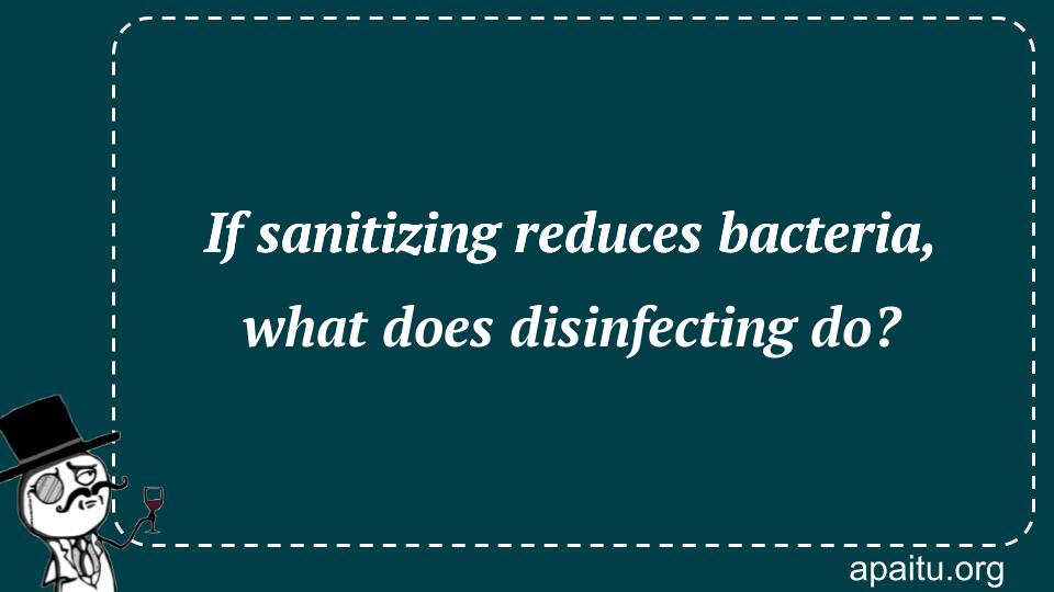 If sanitizing reduces bacteria, what does disinfecting do?