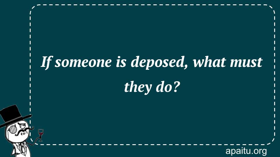 If someone is deposed, what must they do?