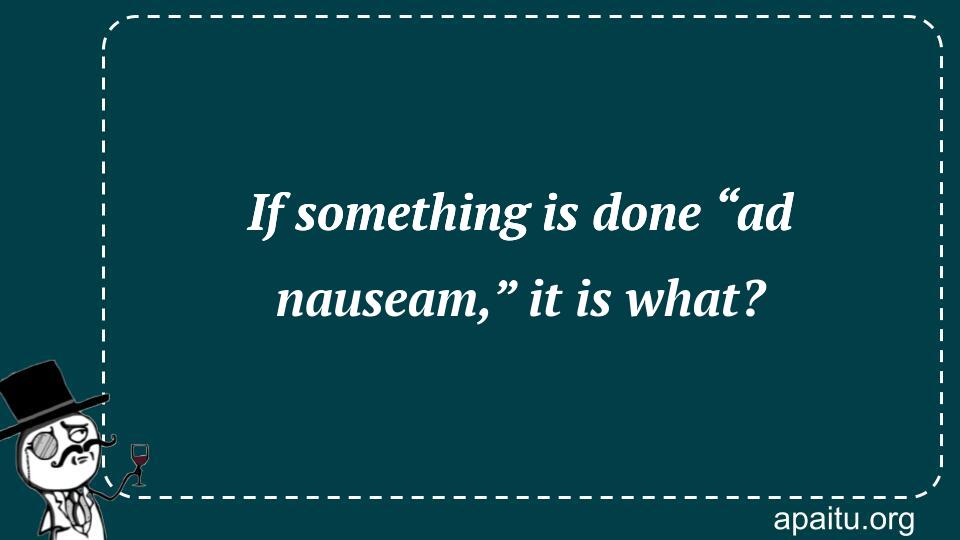 If something is done “ad nauseam,” it is what?