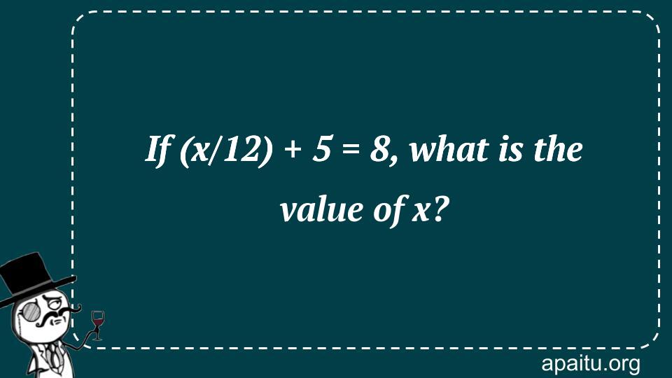 If (x/12) + 5 = 8, what is the value of x?