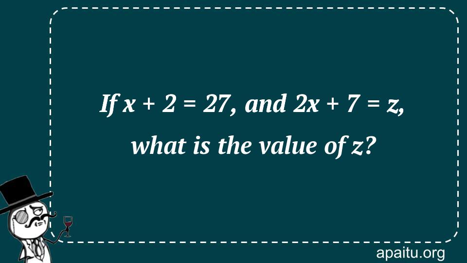 If x + 2 = 27, and 2x + 7 = z, what is the value of z?