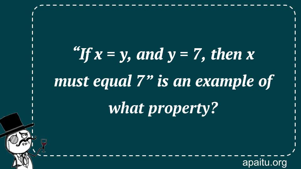 “If x = y, and y = 7, then x must equal 7” is an example of what property?