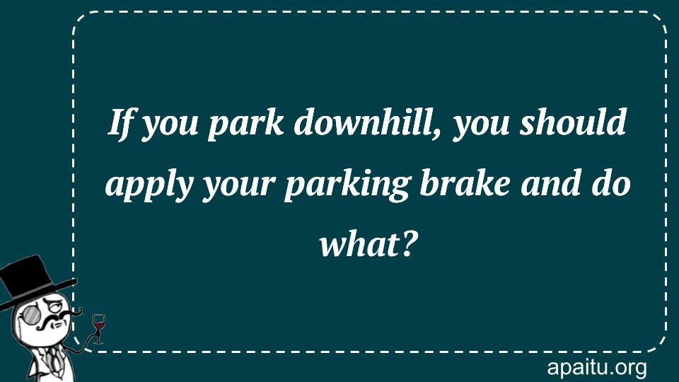 If you park downhill, you should apply your parking brake and do what?