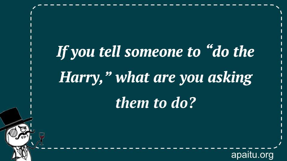 If you tell someone to “do the Harry,” what are you asking them to do?