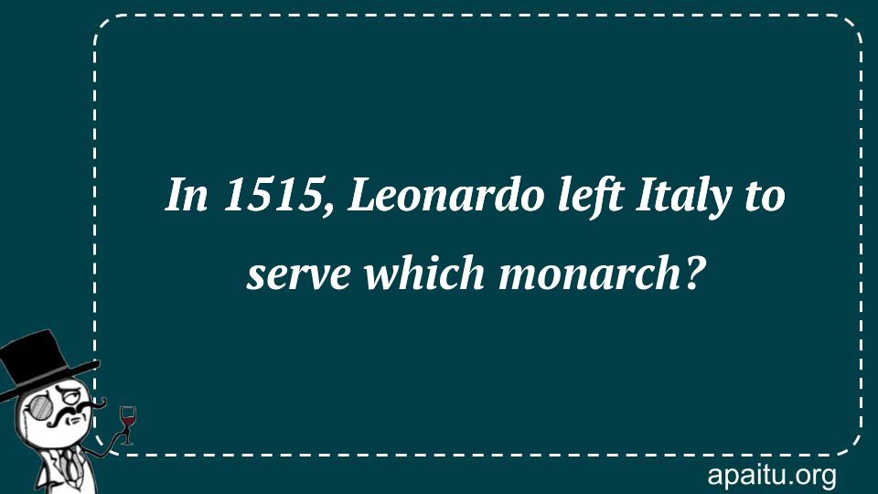 In 1515, Leonardo left Italy to serve which monarch?