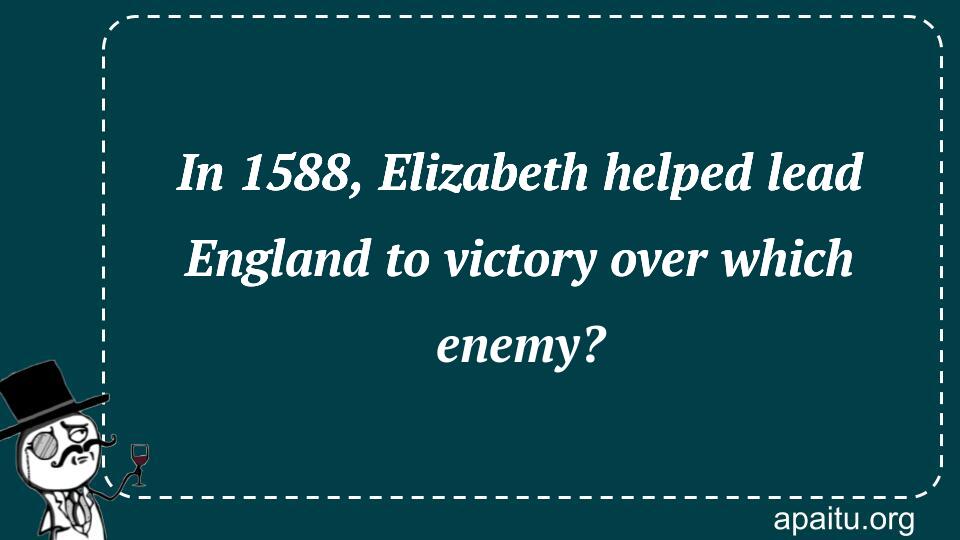 In 1588, Elizabeth helped lead England to victory over which enemy?