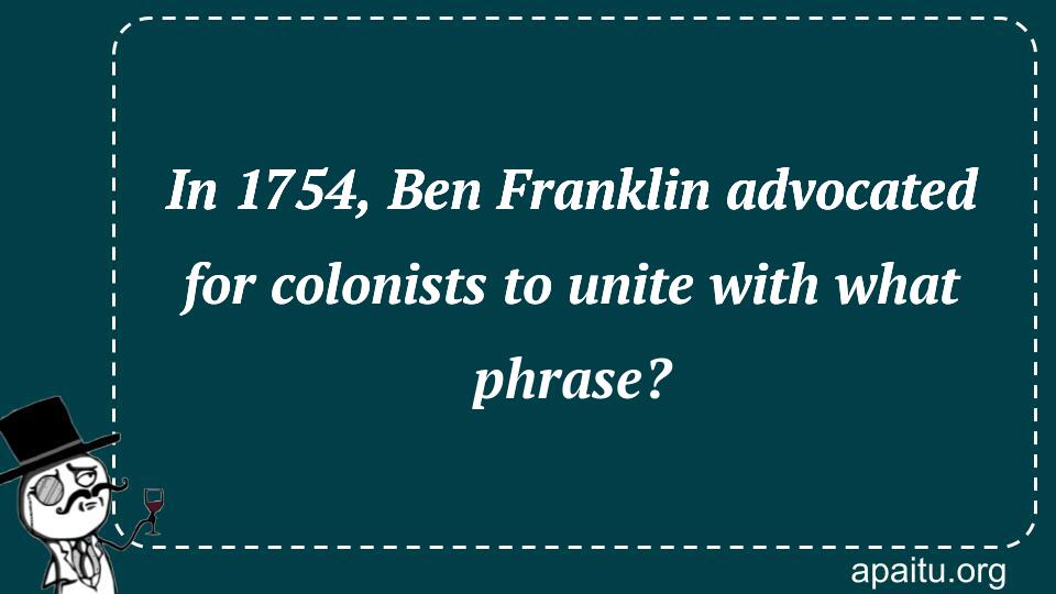 In 1754, Ben Franklin advocated for colonists to unite with what phrase?