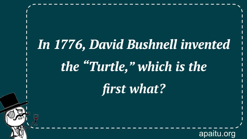 In 1776, David Bushnell invented the “Turtle,” which is the first what?