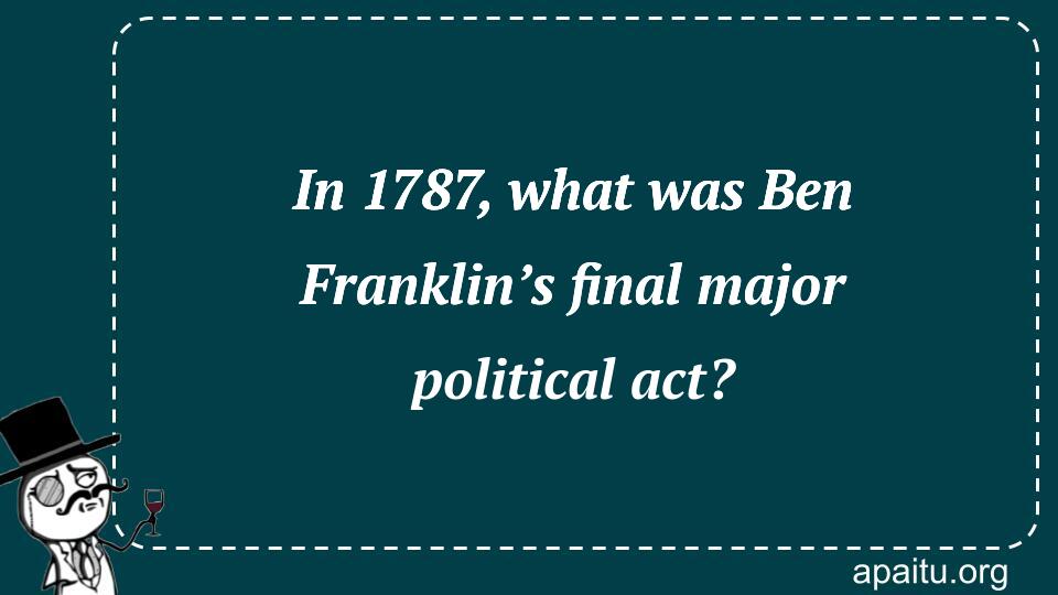 In 1787, what was Ben Franklin’s final major political act?