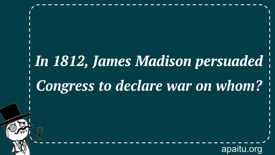 In 1812, James Madison persuaded Congress to declare war on whom?