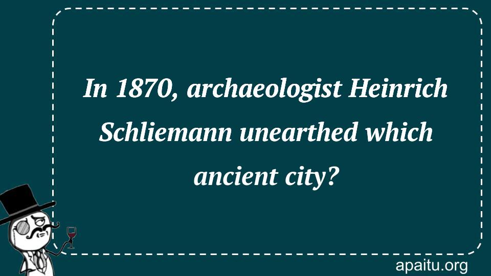 In 1870, archaeologist Heinrich Schliemann unearthed which ancient city?