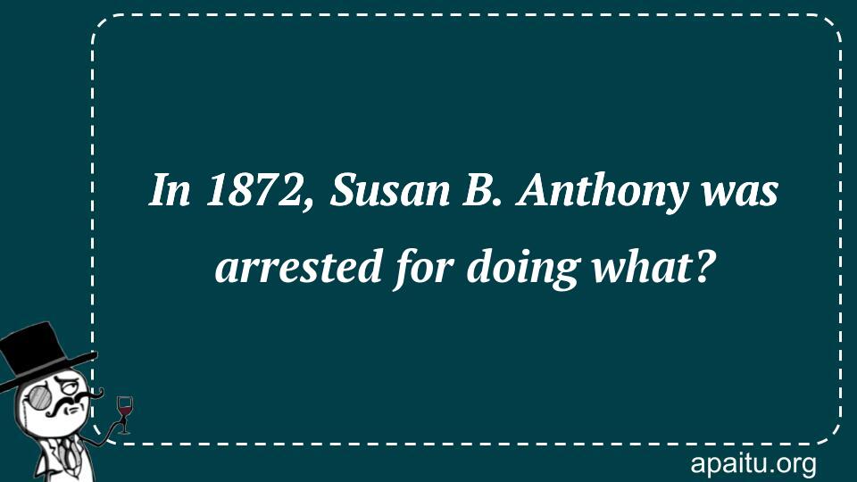 In 1872, Susan B. Anthony was arrested for doing what?