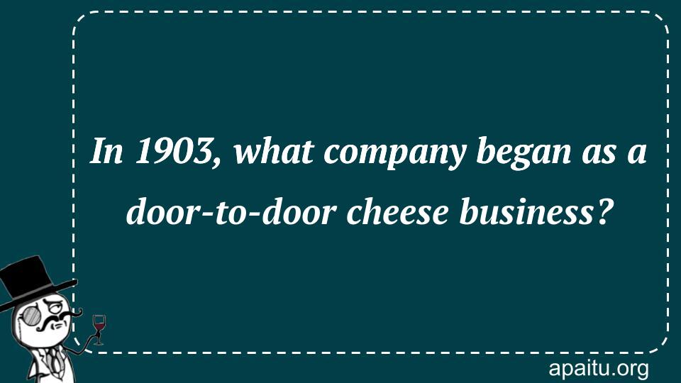 In 1903, what company began as a door-to-door cheese business?