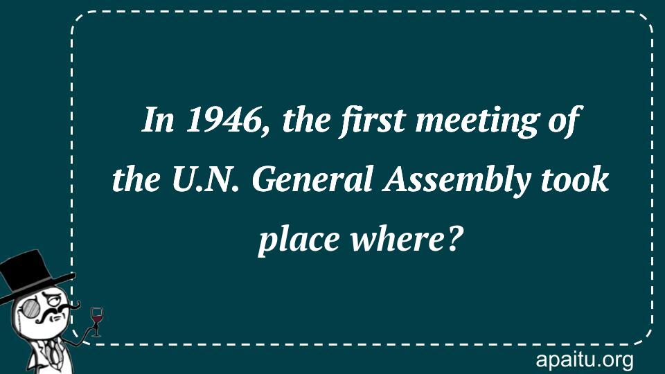 In 1946, the first meeting of the U.N. General Assembly took place where?