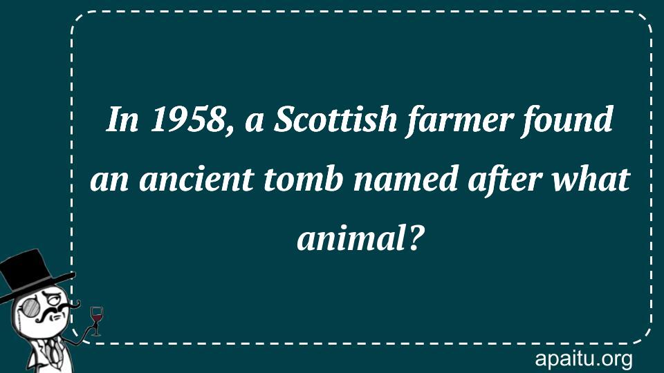 In 1958, a Scottish farmer found an ancient tomb named after what animal?