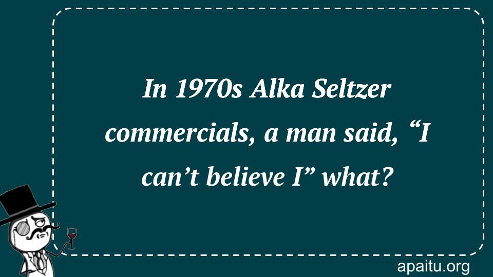 In 1970s Alka Seltzer commercials, a man said, “I can’t believe I” what?