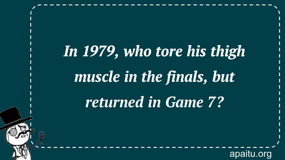 In 1979, who tore his thigh muscle in the finals, but returned in Game 7?