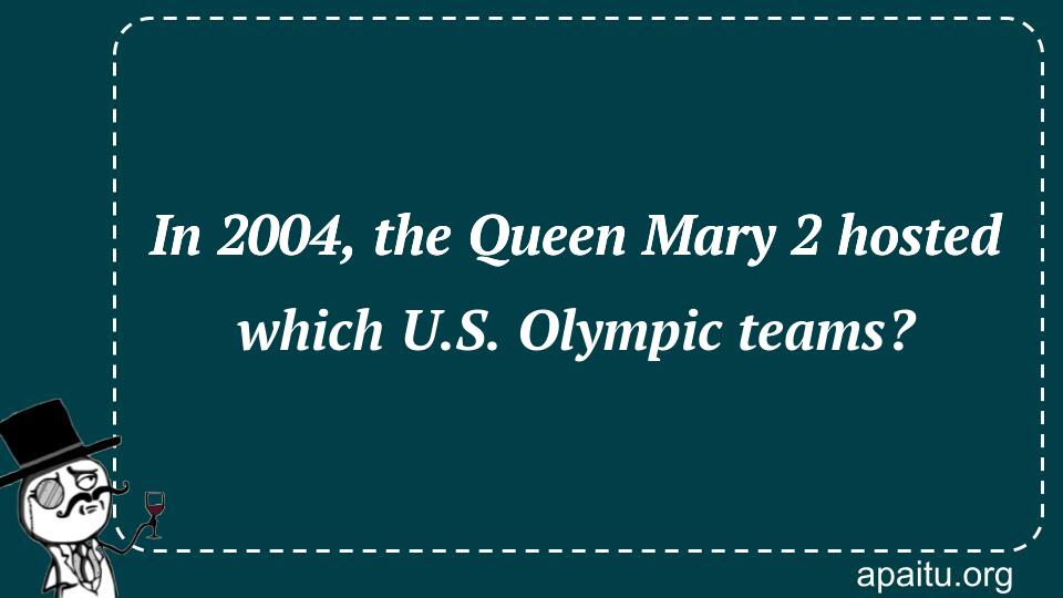 In 2004, the Queen Mary 2 hosted which U.S. Olympic teams?