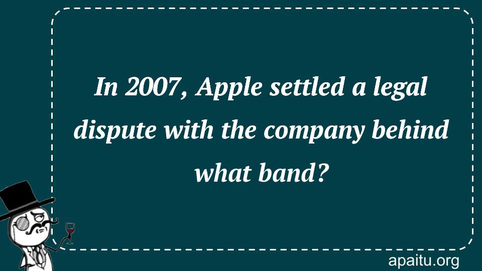 In 2007, Apple settled a legal dispute with the company behind what band?