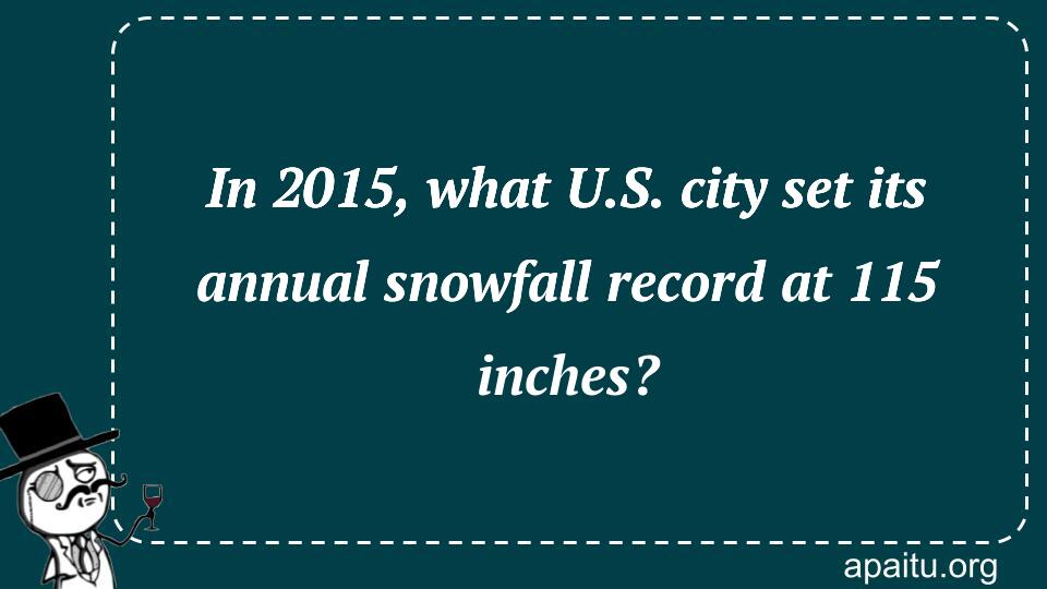 In 2015, what U.S. city set its annual snowfall record at 115 inches?