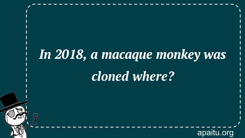 In 2018, a macaque monkey was cloned where?