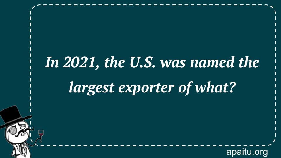 In 2021, the U.S. was named the largest exporter of what?