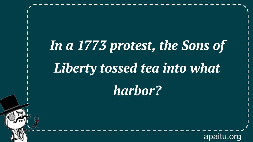 In a 1773 protest, the Sons of Liberty tossed tea into what harbor?