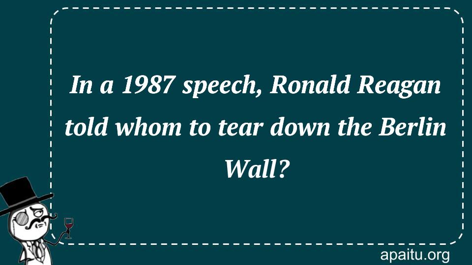 In a 1987 speech, Ronald Reagan told whom to tear down the Berlin Wall?