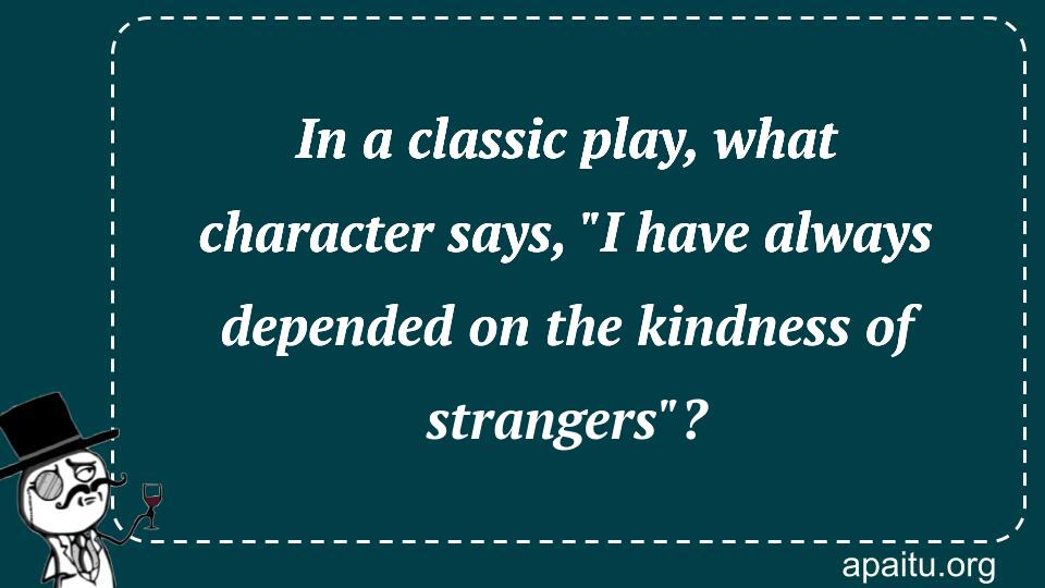 In a classic play, what character says, `I have always depended on the kindness of strangers`?