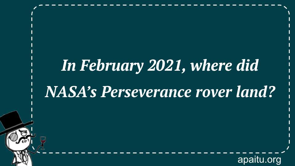 In February 2021, where did NASA’s Perseverance rover land?