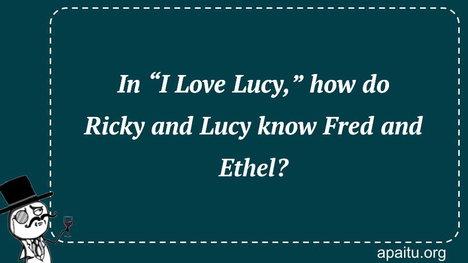 In “I Love Lucy,” how do Ricky and Lucy know Fred and Ethel?