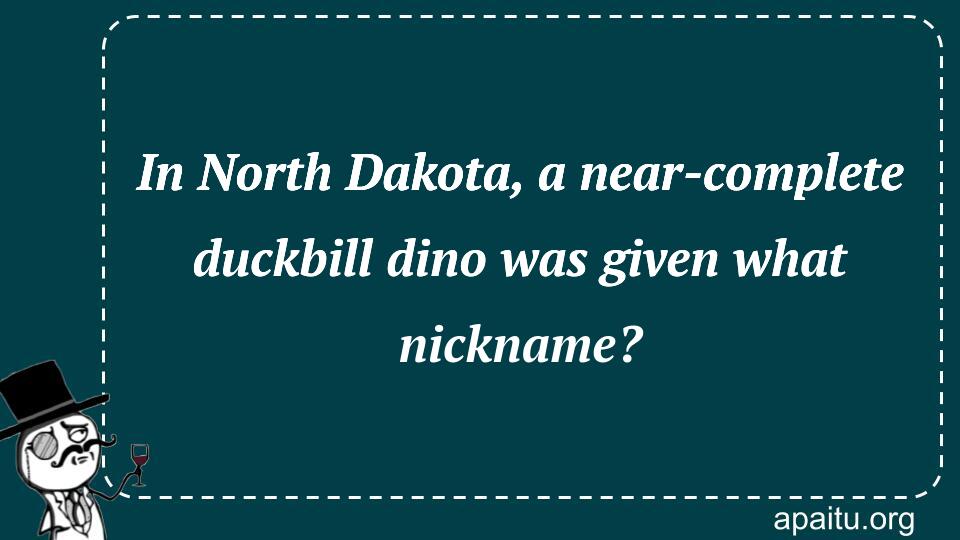 In North Dakota, a near-complete duckbill dino was given what nickname?