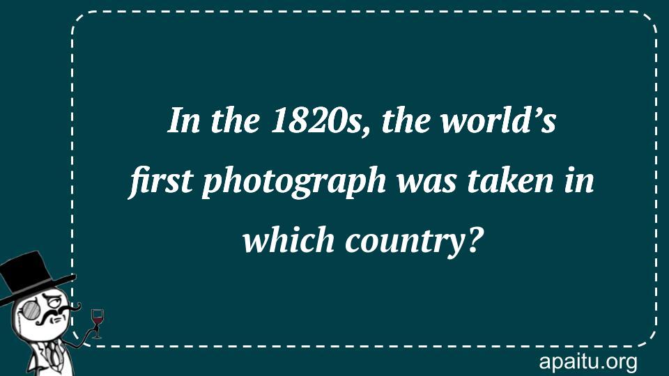 In the 1820s, the world’s first photograph was taken in which country?