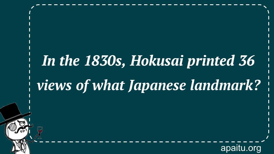 In the 1830s, Hokusai printed 36 views of what Japanese landmark?