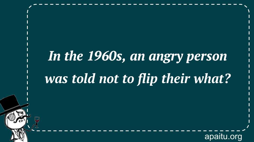 In the 1960s, an angry person was told not to flip their what?