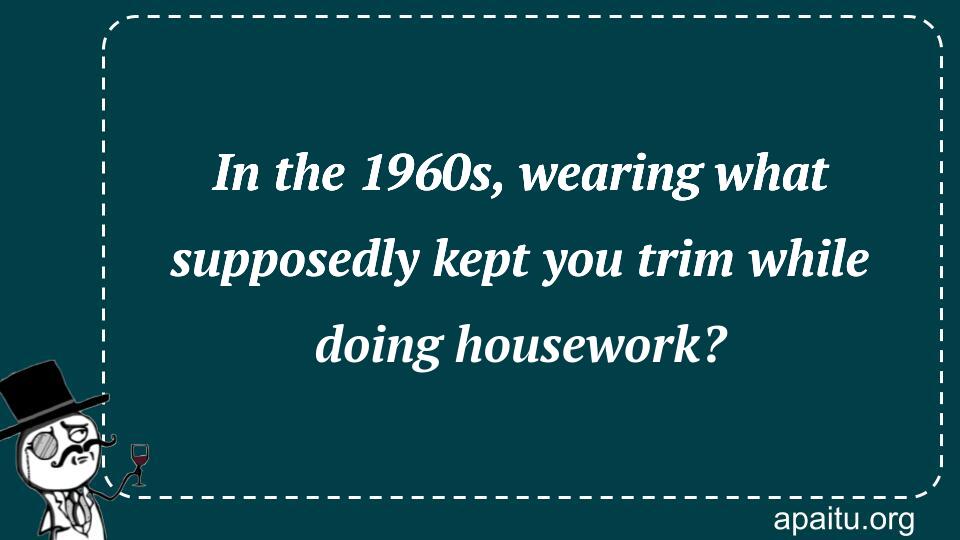 In the 1960s, wearing what supposedly kept you trim while doing housework?