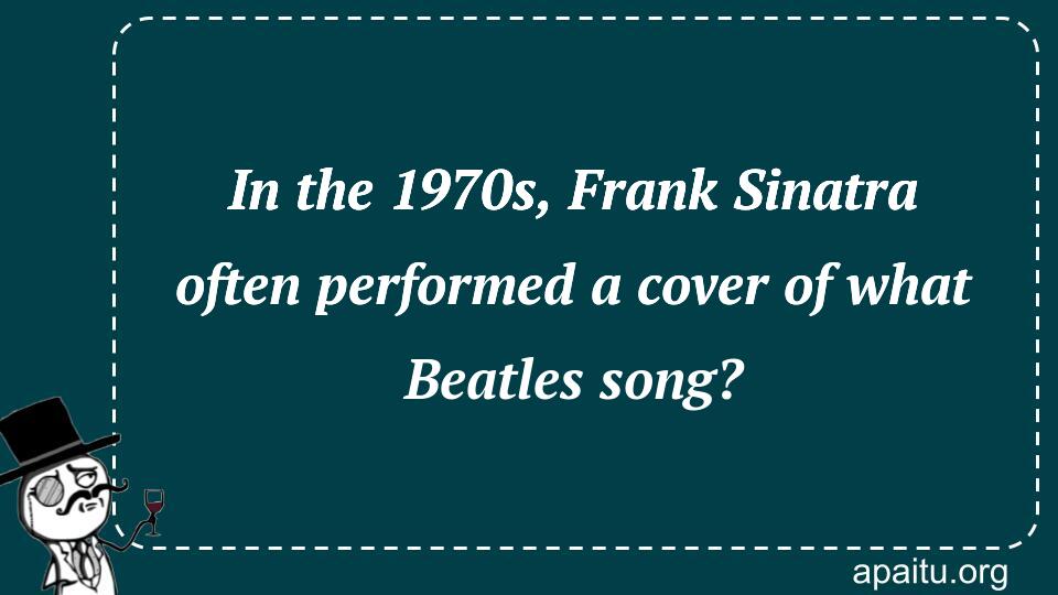 In the 1970s, Frank Sinatra often performed a cover of what Beatles song?