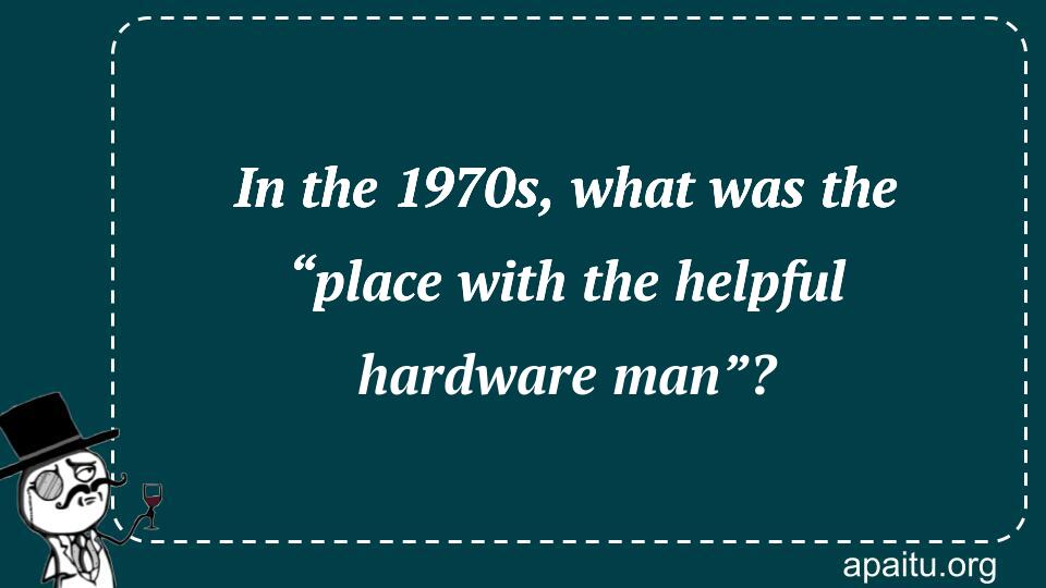 In the 1970s, what was the “place with the helpful hardware man”?