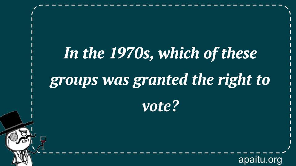 In the 1970s, which of these groups was granted the right to vote?