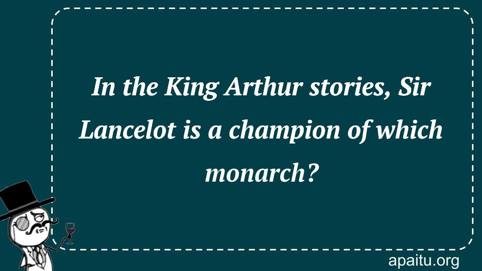 In the King Arthur stories, Sir Lancelot is a champion of which monarch?