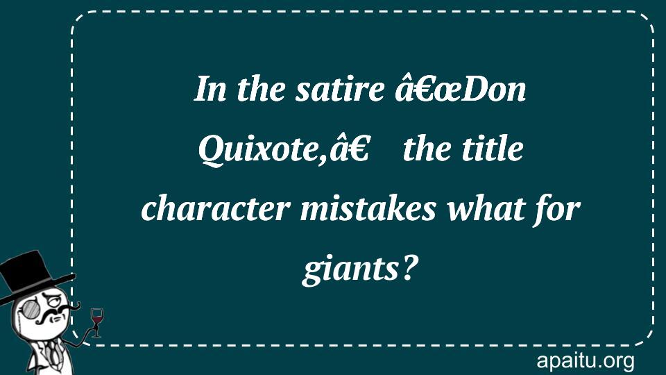 In the satire â€œDon Quixote,â€ the title character mistakes what for giants?