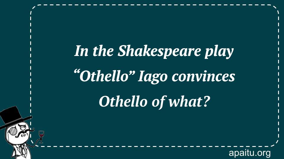 In the Shakespeare play “Othello” Iago convinces Othello of what?