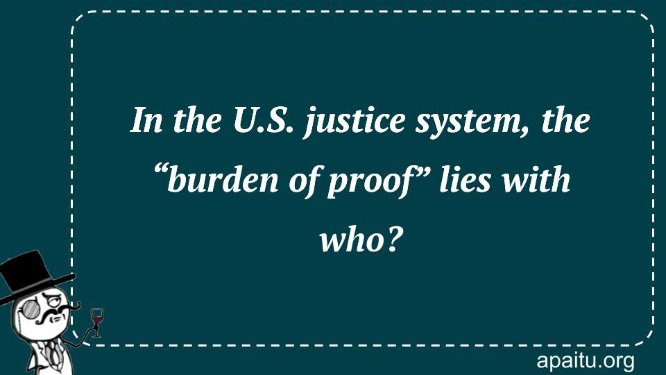 In the U.S. justice system, the “burden of proof” lies with who?