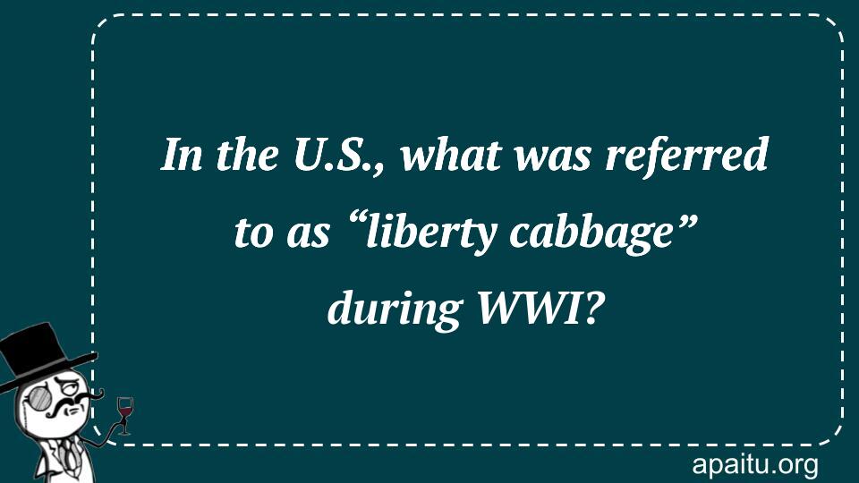 In the U.S., what was referred to as “liberty cabbage” during WWI?