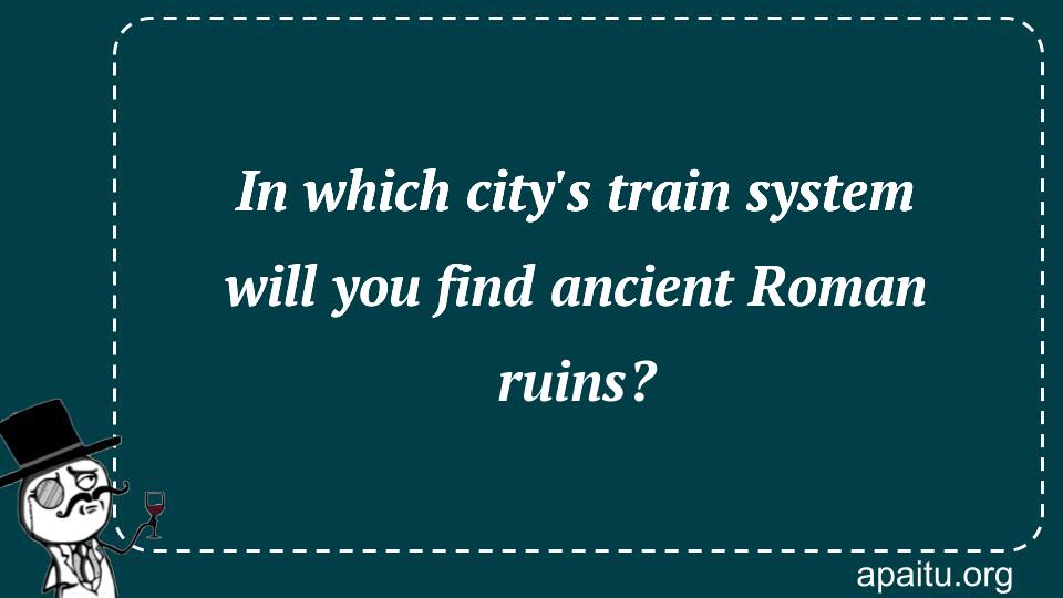 In which city`s train system will you find ancient Roman ruins?