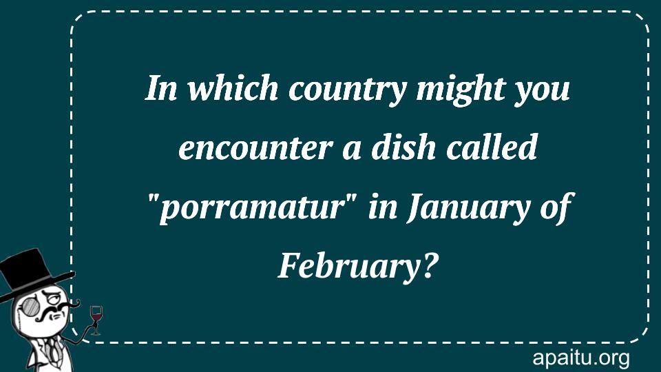 In which country might you encounter a dish called `porramatur` in January of February?